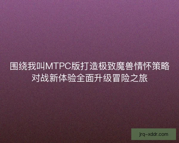 围绕我叫MTPC版打造极致魔兽情怀策略对战新体验全面升级冒险之旅