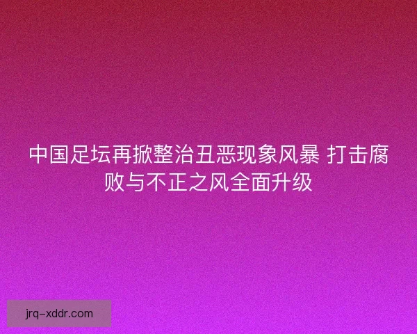 中国足坛再掀整治丑恶现象风暴 打击腐败与不正之风全面升级