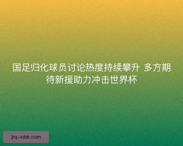 国足归化球员讨论热度持续攀升 多方期待新援助力冲击世界杯